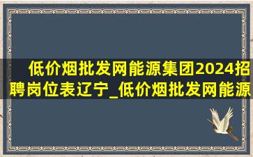 (低价烟批发网)能源集团2024招聘岗位表辽宁_(低价烟批发网)能源集团2024招聘岗位表