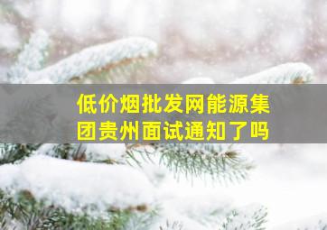 (低价烟批发网)能源集团贵州面试通知了吗