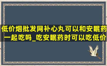 (低价烟批发网)补心丸可以和安眠药一起吃吗_吃安眠药时可以吃(低价烟批发网)补心丸吗