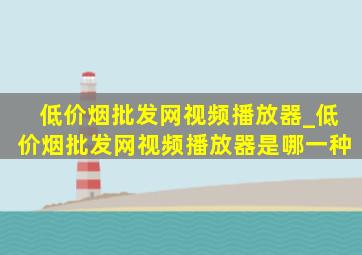 (低价烟批发网)视频播放器_(低价烟批发网)视频播放器是哪一种