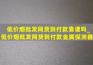 (低价烟批发网)货到付款靠谱吗_(低价烟批发网)货到付款金属探测器