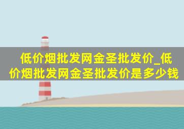 (低价烟批发网)金圣批发价_(低价烟批发网)金圣批发价是多少钱