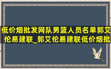 (低价烟批发网)队男篮人员名单郭艾伦易建联_郭艾伦易建联(低价烟批发网)队比赛