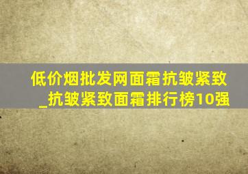 (低价烟批发网)面霜抗皱紧致_抗皱紧致面霜排行榜10强