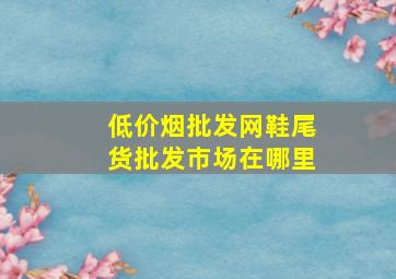 (低价烟批发网)鞋尾货批发市场在哪里