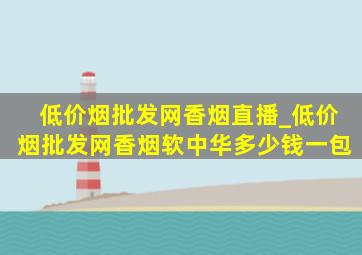 (低价烟批发网)香烟直播_(低价烟批发网)香烟软中华多少钱一包