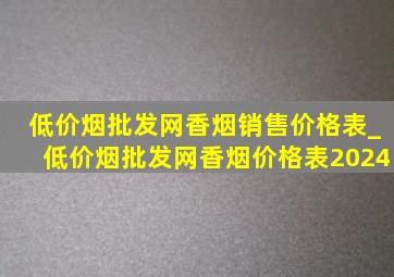 (低价烟批发网)香烟销售价格表_(低价烟批发网)香烟价格表2024