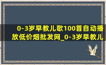 0-3岁早教儿歌100首自动播放(低价烟批发网)_0-3岁早教儿歌100首自动播放