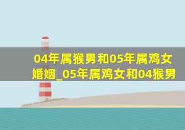 04年属猴男和05年属鸡女婚姻_05年属鸡女和04猴男