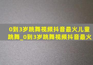 0到3岁跳舞视频抖音最火儿童跳舞_0到3岁跳舞视频抖音最火