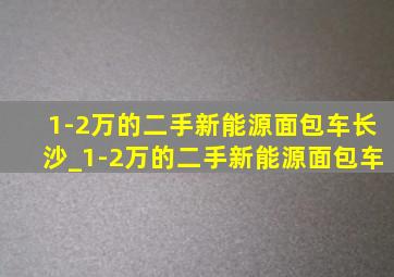 1-2万的二手新能源面包车长沙_1-2万的二手新能源面包车