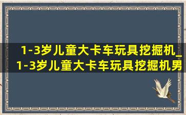 1-3岁儿童大卡车玩具挖掘机_1-3岁儿童大卡车玩具挖掘机男孩