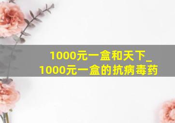 1000元一盒和天下_1000元一盒的抗病毒药