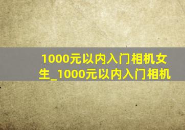 1000元以内入门相机女生_1000元以内入门相机