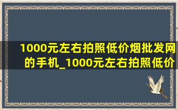 1000元左右拍照(低价烟批发网)的手机_1000元左右拍照(低价烟批发网)的手机全新