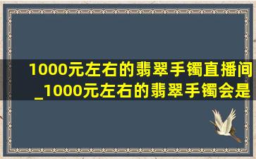 1000元左右的翡翠手镯直播间_1000元左右的翡翠手镯会是真的吗