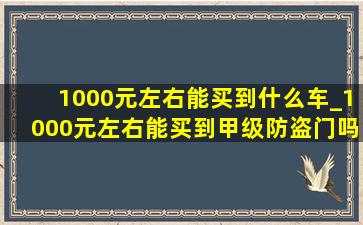 1000元左右能买到什么车_1000元左右能买到甲级防盗门吗