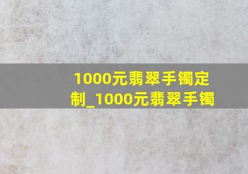 1000元翡翠手镯定制_1000元翡翠手镯