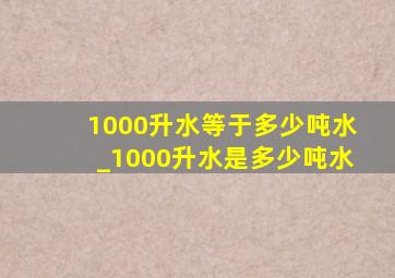 1000升水等于多少吨水_1000升水是多少吨水