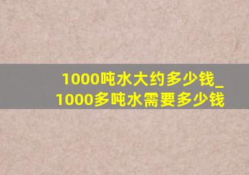 1000吨水大约多少钱_1000多吨水需要多少钱