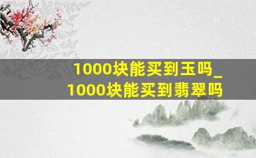 1000块能买到玉吗_1000块能买到翡翠吗