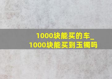 1000块能买的车_1000块能买到玉镯吗