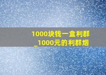 1000块钱一盒利群_1000元的利群烟