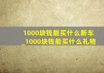 1000块钱能买什么新车_1000块钱能买什么礼物