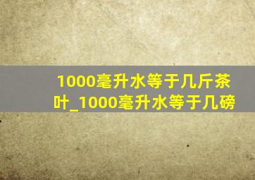 1000毫升水等于几斤茶叶_1000毫升水等于几磅