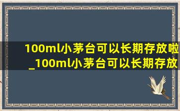 100ml小茅台可以长期存放啦_100ml小茅台可以长期存放