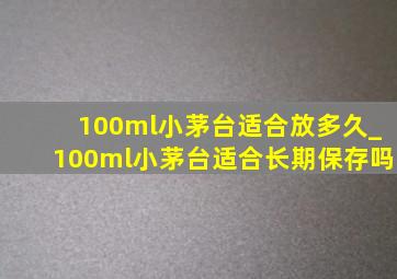 100ml小茅台适合放多久_100ml小茅台适合长期保存吗