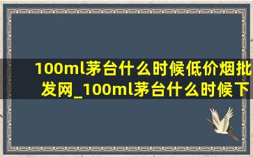 100ml茅台什么时候(低价烟批发网)_100ml茅台什么时候下架