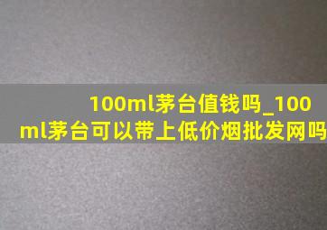 100ml茅台值钱吗_100ml茅台可以带上(低价烟批发网)吗