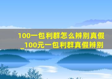 100一包利群怎么辨别真假_100元一包利群真假辨别