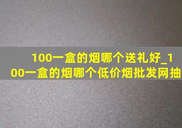 100一盒的烟哪个送礼好_100一盒的烟哪个(低价烟批发网)抽