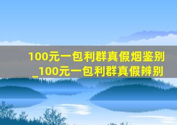 100元一包利群真假烟鉴别_100元一包利群真假辨别