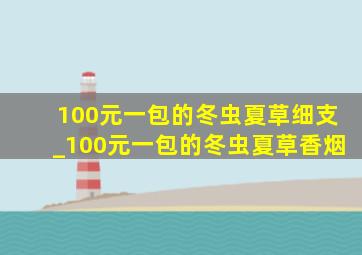 100元一包的冬虫夏草细支_100元一包的冬虫夏草香烟