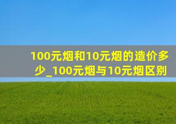 100元烟和10元烟的造价多少_100元烟与10元烟区别