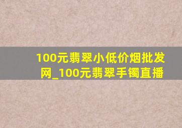 100元翡翠小(低价烟批发网)_100元翡翠手镯直播