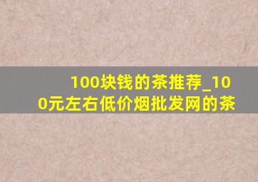 100块钱的茶推荐_100元左右(低价烟批发网)的茶