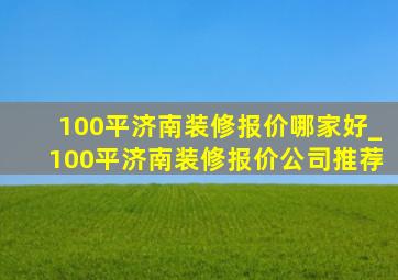 100平济南装修报价哪家好_100平济南装修报价公司推荐