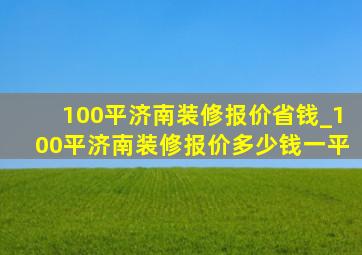 100平济南装修报价省钱_100平济南装修报价多少钱一平