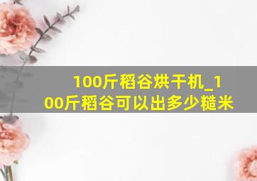 100斤稻谷烘干机_100斤稻谷可以出多少糙米