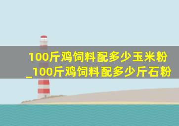 100斤鸡饲料配多少玉米粉_100斤鸡饲料配多少斤石粉