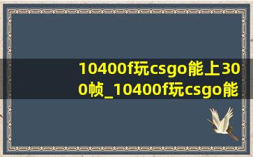 10400f玩csgo能上300帧_10400f玩csgo能稳定300帧吗