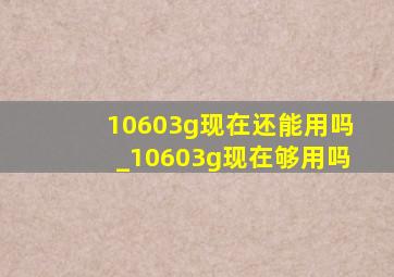 10603g现在还能用吗_10603g现在够用吗