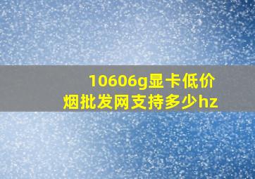 10606g显卡(低价烟批发网)支持多少hz