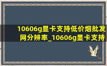 10606g显卡支持(低价烟批发网)分辨率_10606g显卡支持多少分辨率