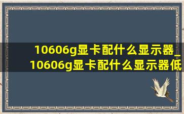 10606g显卡配什么显示器_10606g显卡配什么显示器(低价烟批发网)