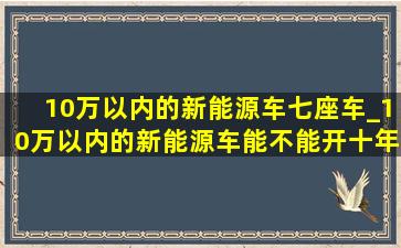 10万以内的新能源车七座车_10万以内的新能源车能不能开十年